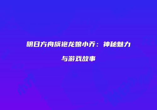 明日方舟旗袍龙娘小乔：神秘魅力与游戏故事