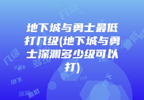 地下城与勇士最低打几级(地下城与勇士深渊多少级可以打)