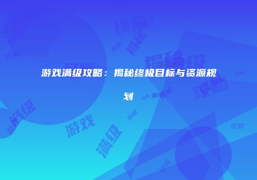 游戏满级攻略：揭秘终极目标与资源规划