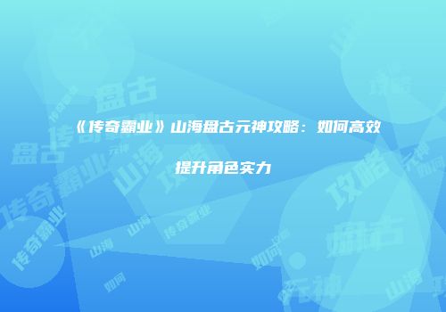 《传奇霸业》山海盘古元神攻略:如何高效提升角色实力