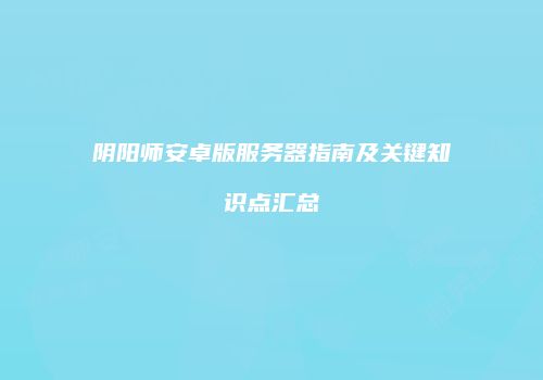阴阳师安卓版服务器指南及关键知识点汇总