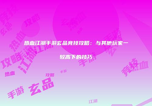 热血江湖手游玄品竞技攻略：与其他玩家一较高下的技巧