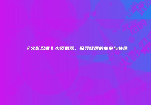 《火影忍者》少见武器：探寻背后的故事与特色
