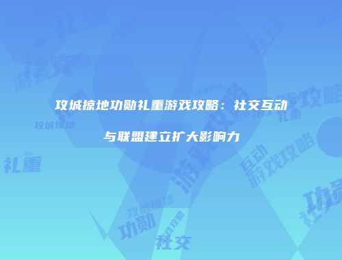 攻城掠地功勋礼重游戏攻略：社交互动与联盟建立扩大影响力