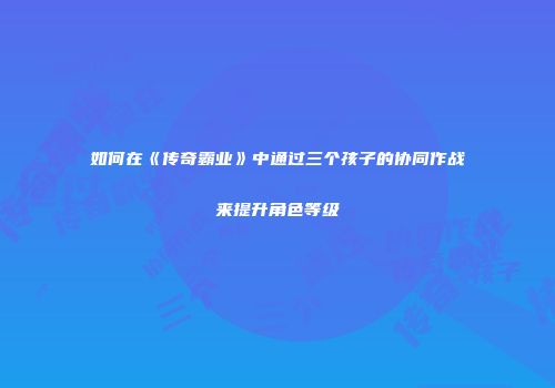 如何在《传奇霸业》中通过三个孩子的协同作战来提升角色等级