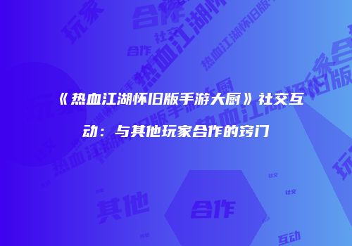 《热血江湖怀旧版手游大厨》社交互动：与其他玩家合作的窍门