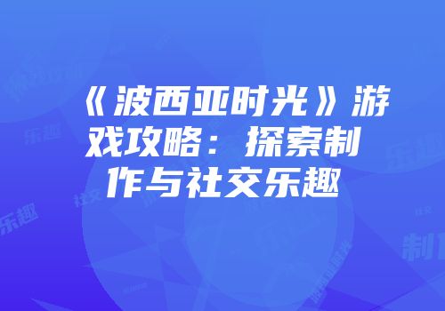 《波西亚时光》游戏攻略：探索制作与社交乐趣