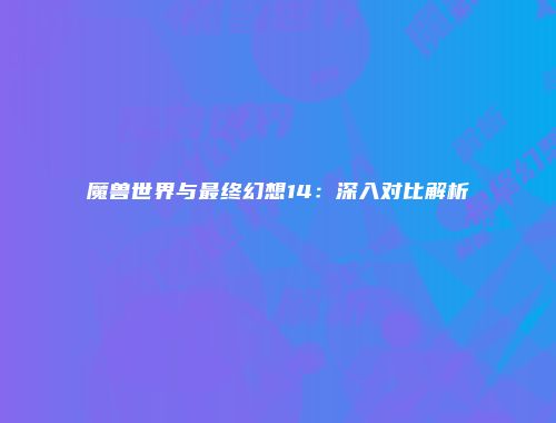 魔兽世界与最终幻想14：深入对比解析