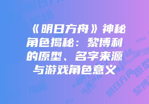 《明日方舟》神秘角色揭秘：黎博利的原型、名字来源与游戏角色意义