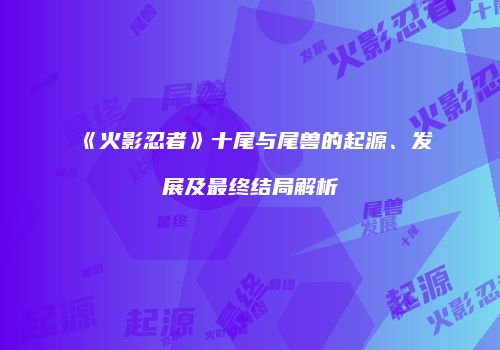 《火影忍者》十尾与尾兽的起源、发展及最终结局解析