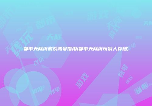 都市天际线游戏账号借用(都市天际线玩别人存档)