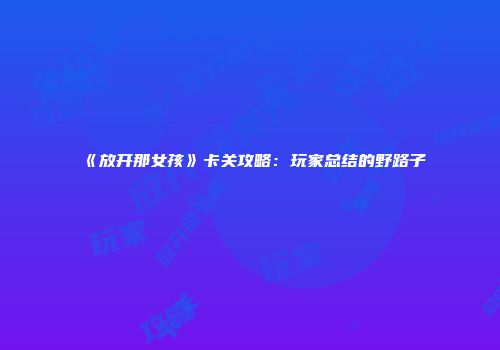 《放开那女孩》卡关攻略：玩家总结的野路子