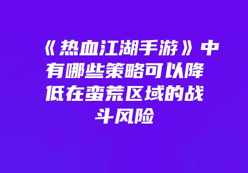 《热血江湖手游》中有哪些策略可以降低在蛮荒区域的战斗风险