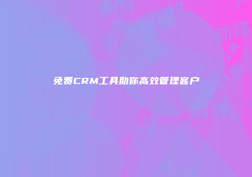 免费CRM工具助你高效管理客户
