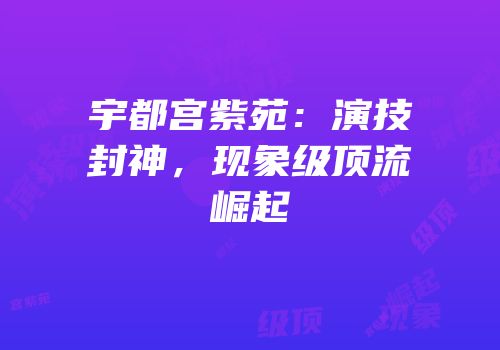 宇都宫紫苑：演技封神，现象级顶流崛起