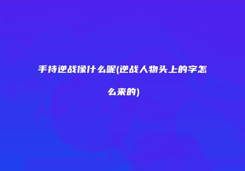 手持逆战像什么呢(逆战人物头上的字怎么来的)