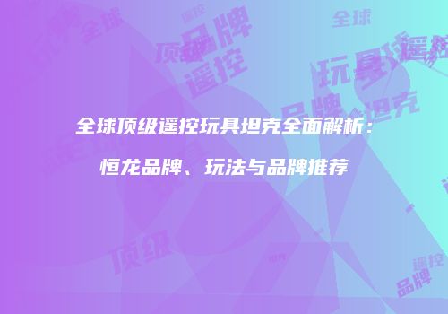 全球顶级遥控玩具坦克全面解析：恒龙品牌、玩法与品牌推荐