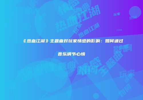 《热血江湖》主题曲对玩家情感的影响：如何通过音乐调节心情