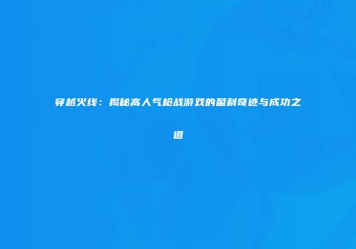 穿越火线：揭秘高人气枪战游戏的盈利奇迹与成功之道