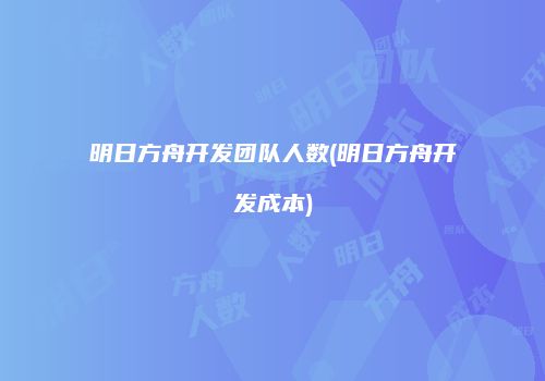 明日方舟开发团队人数(明日方舟开发成本)