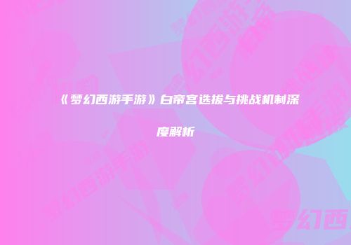 《梦幻西游手游》白帝宫选拔与挑战机制深度解析