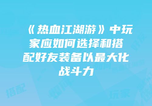 《热血江湖游》中玩家应如何选择和搭配好友装备以最大化战斗力