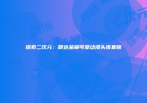 探索二次元：精选呆萌可爱动漫头像集锦