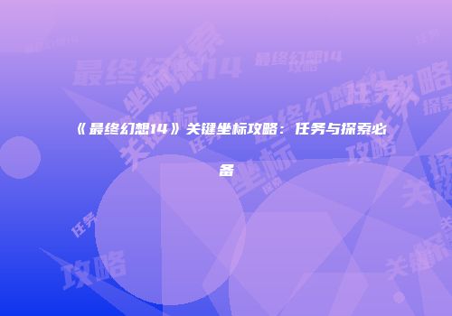 《最终幻想14》关键坐标攻略：任务与探索必备