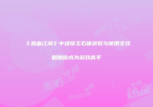 《热血江湖》中级奇玉石体获取与使用全攻略助你成为游戏高手