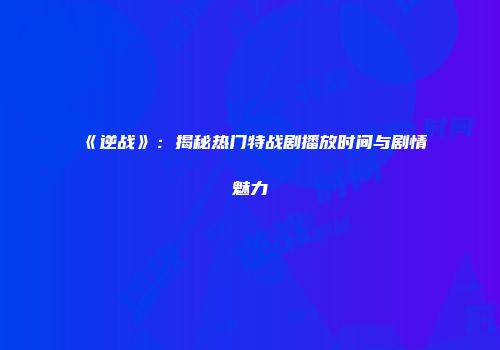 《逆战》：揭秘热门特战剧播放时间与剧情魅力