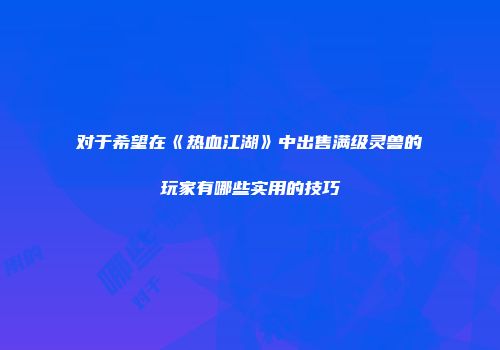 对于希望在《热血江湖》中出售满级灵兽的玩家有哪些实用的技巧
