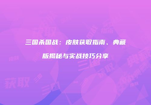 三国杀国战：皮肤获取指南、典藏版揭秘与实战技巧分享
