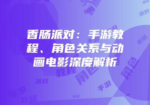 香肠派对：手游教程、角色关系与动画电影深度解析