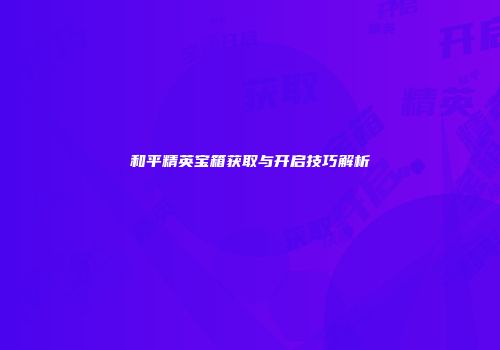 和平精英宝箱获取与开启技巧解析