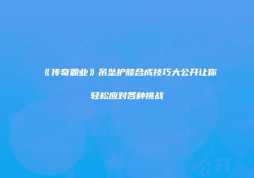 《传奇霸业》吊坠护膝合成技巧大公开让你轻松应对各种挑战