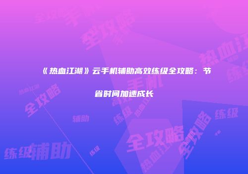 《热血江湖》云手机辅助高效练级全攻略：节省时间加速成长