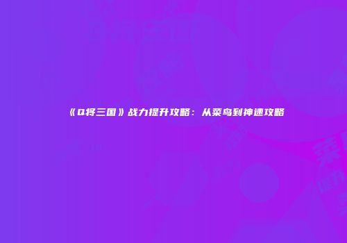 《Q将三国》战力提升攻略：从菜鸟到神速攻略
