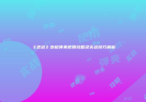 《逆战》步枪弹夹使用攻略及实战技巧解析