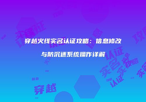 穿越火线实名认证攻略：信息修改与防沉迷系统操作详解