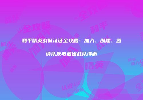和平精英战队认证全攻略：加入、创建、邀请队友与退出战队详解