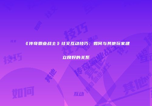 《传奇霸业战士》社交互动技巧：如何与其他玩家建立良好的关系