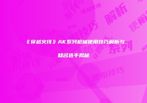 《穿越火线》AK系列枪械使用技巧解析与知名选手揭秘