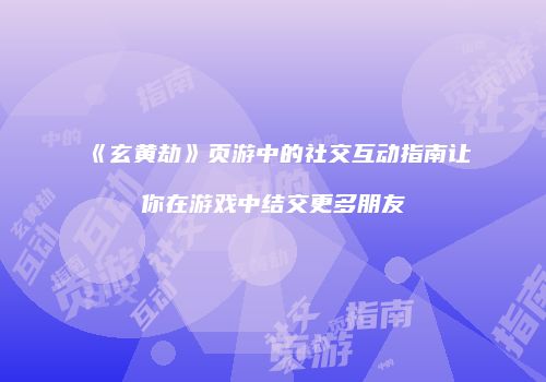 《玄黄劫》页游中的社交互动指南让你在游戏中结交更多朋友