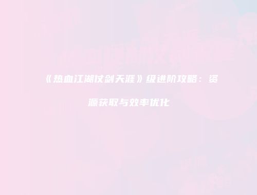 《热血江湖仗剑天涯》级进阶攻略：资源获取与效率优化