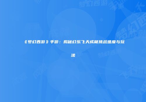 《梦幻西游》手游：揭秘幻乐飞天成就挑战难度与玩法