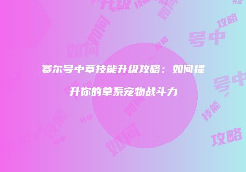 赛尔号中草技能升级攻略：如何提升你的草系宠物战斗力