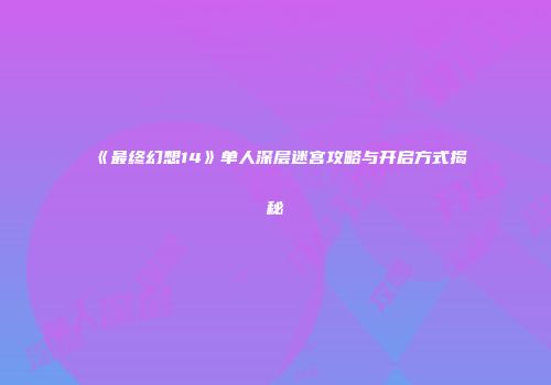 《最终幻想14》单人深层迷宫攻略与开启方式揭秘