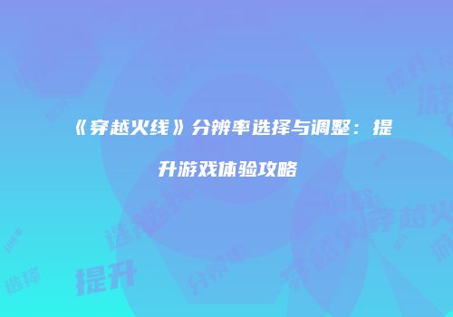 《穿越火线》分辨率选择与调整：提升游戏体验攻略