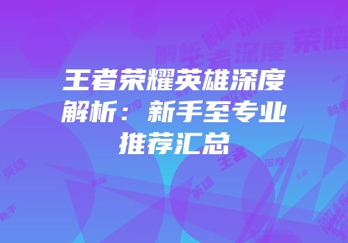 王者荣耀英雄深度解析：新手至专业推荐汇总