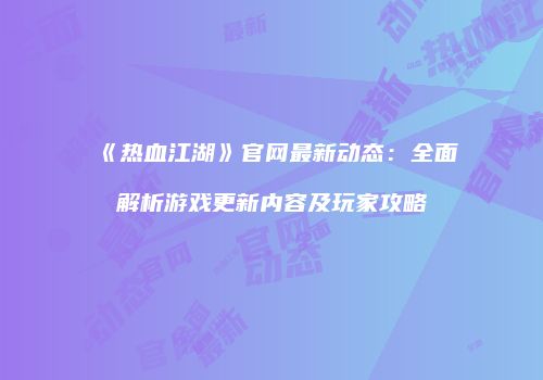 《热血江湖》官网最新动态：全面解析游戏更新内容及玩家攻略
